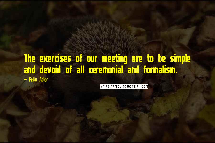 Felix Adler Quotes: The exercises of our meeting are to be simple and devoid of all ceremonial and formalism.