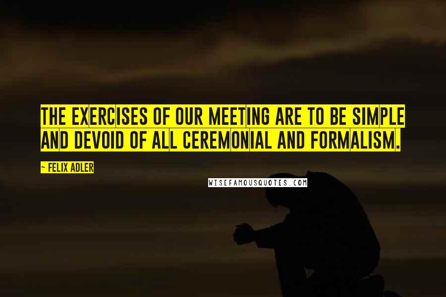 Felix Adler Quotes: The exercises of our meeting are to be simple and devoid of all ceremonial and formalism.