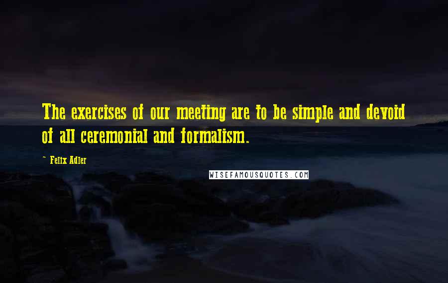 Felix Adler Quotes: The exercises of our meeting are to be simple and devoid of all ceremonial and formalism.
