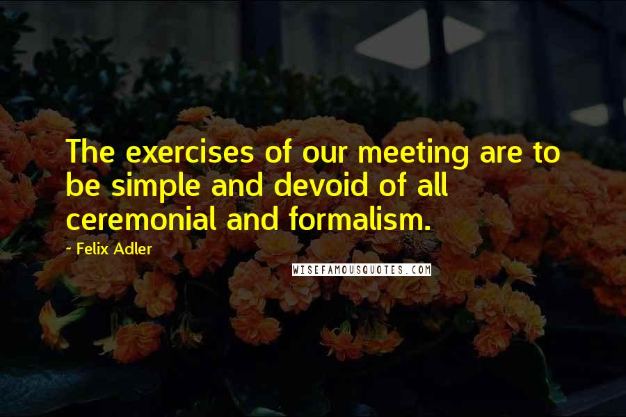 Felix Adler Quotes: The exercises of our meeting are to be simple and devoid of all ceremonial and formalism.