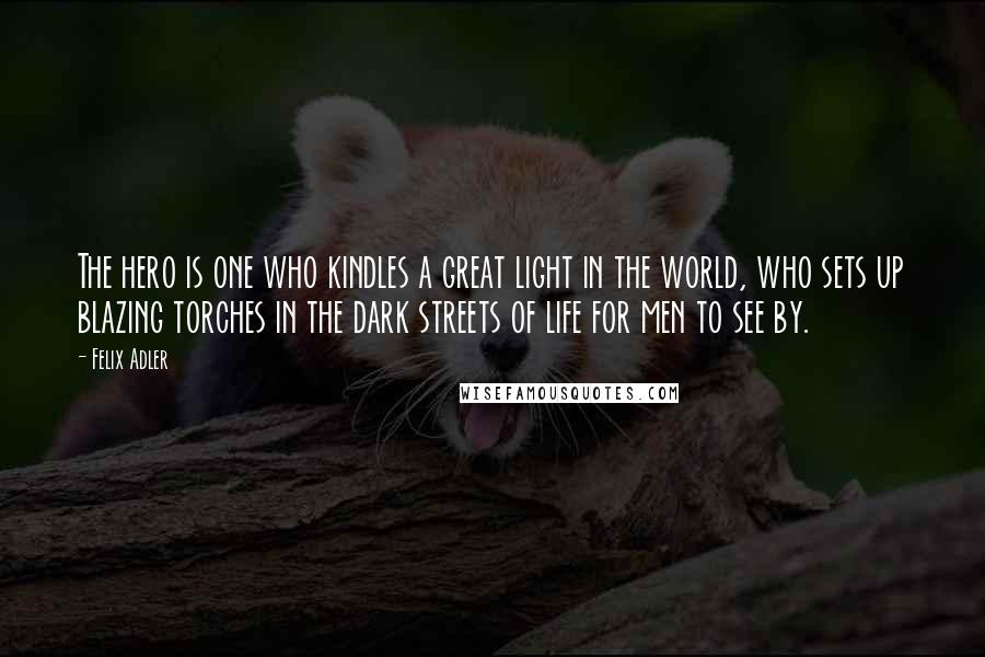 Felix Adler Quotes: The hero is one who kindles a great light in the world, who sets up blazing torches in the dark streets of life for men to see by.