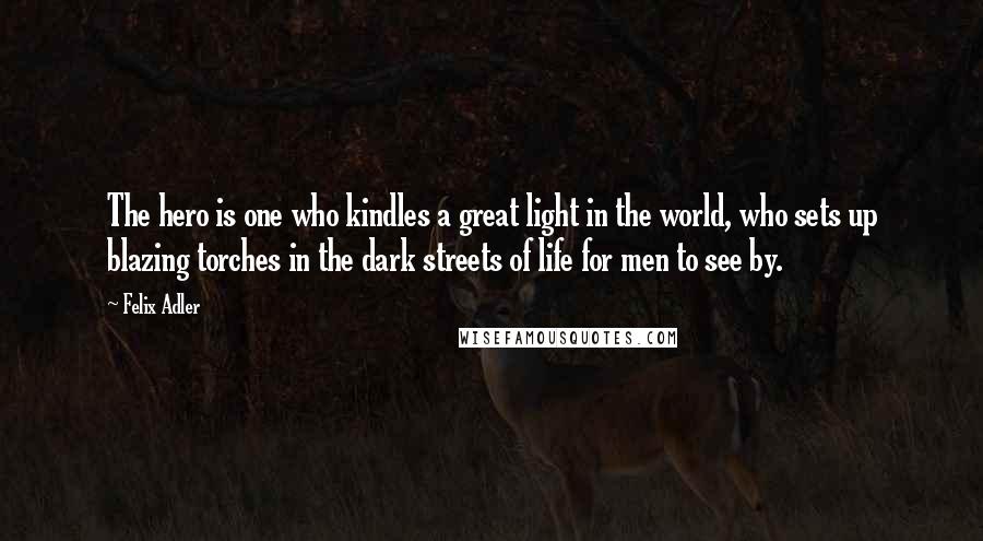 Felix Adler Quotes: The hero is one who kindles a great light in the world, who sets up blazing torches in the dark streets of life for men to see by.