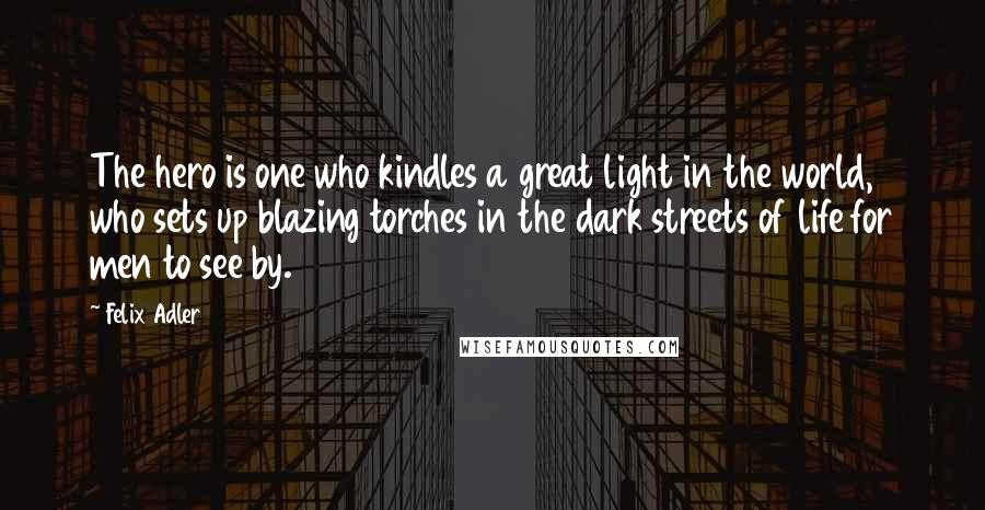 Felix Adler Quotes: The hero is one who kindles a great light in the world, who sets up blazing torches in the dark streets of life for men to see by.