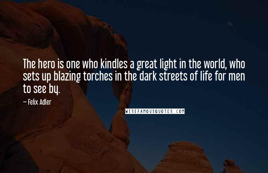Felix Adler Quotes: The hero is one who kindles a great light in the world, who sets up blazing torches in the dark streets of life for men to see by.