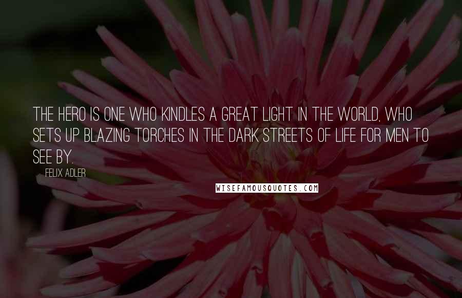 Felix Adler Quotes: The hero is one who kindles a great light in the world, who sets up blazing torches in the dark streets of life for men to see by.