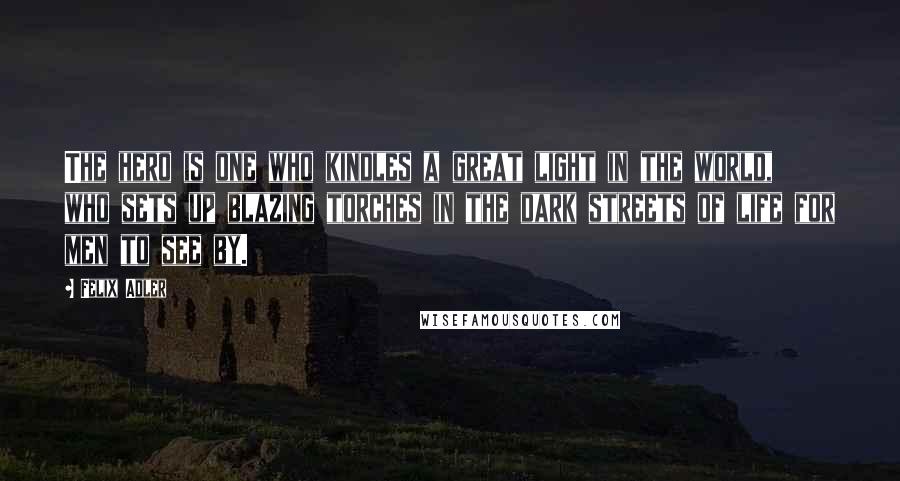 Felix Adler Quotes: The hero is one who kindles a great light in the world, who sets up blazing torches in the dark streets of life for men to see by.