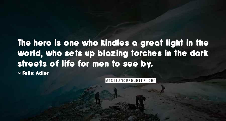 Felix Adler Quotes: The hero is one who kindles a great light in the world, who sets up blazing torches in the dark streets of life for men to see by.