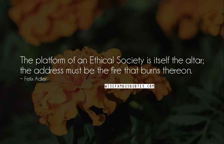 Felix Adler Quotes: The platform of an Ethical Society is itself the altar; the address must be the fire that burns thereon.