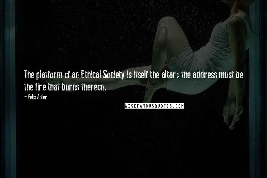 Felix Adler Quotes: The platform of an Ethical Society is itself the altar; the address must be the fire that burns thereon.