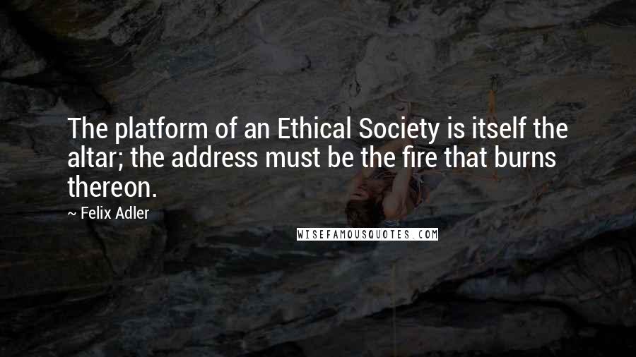 Felix Adler Quotes: The platform of an Ethical Society is itself the altar; the address must be the fire that burns thereon.