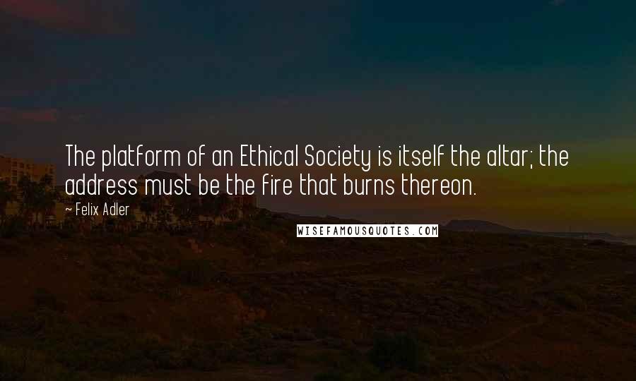 Felix Adler Quotes: The platform of an Ethical Society is itself the altar; the address must be the fire that burns thereon.