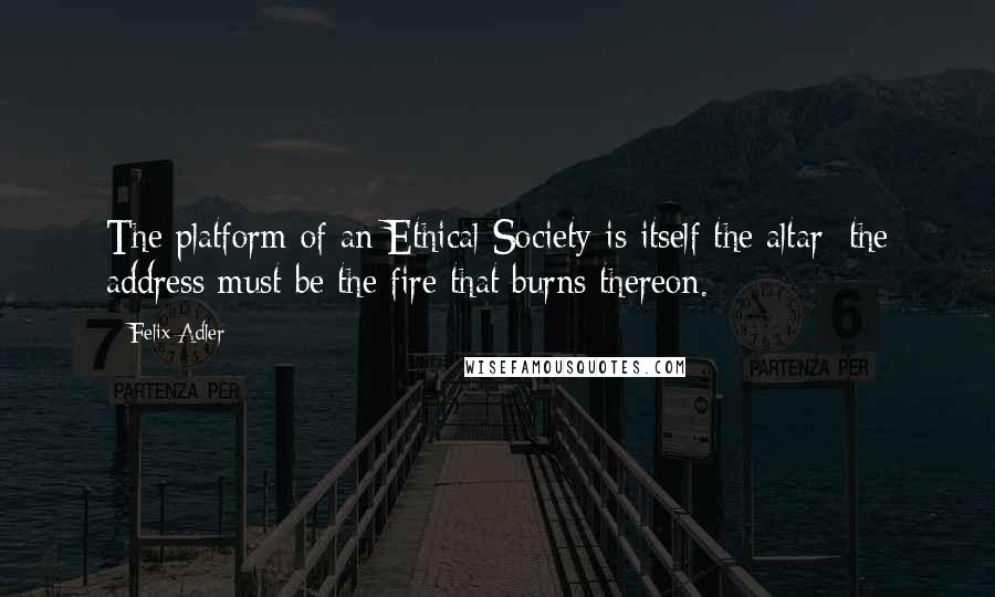 Felix Adler Quotes: The platform of an Ethical Society is itself the altar; the address must be the fire that burns thereon.