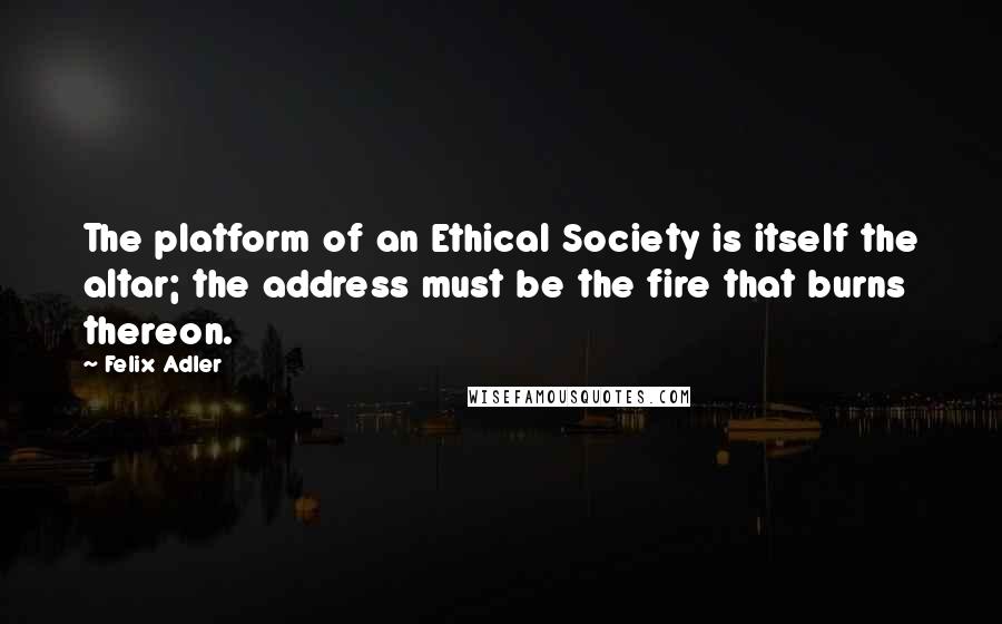 Felix Adler Quotes: The platform of an Ethical Society is itself the altar; the address must be the fire that burns thereon.