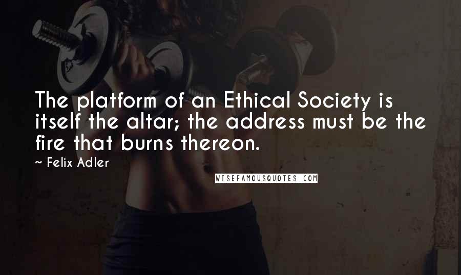 Felix Adler Quotes: The platform of an Ethical Society is itself the altar; the address must be the fire that burns thereon.