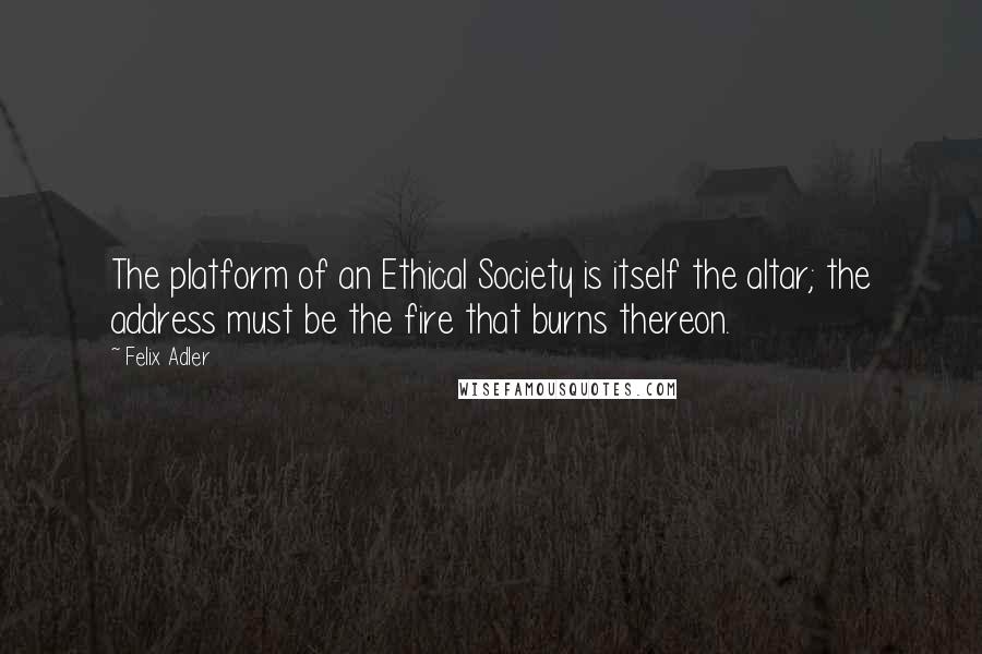 Felix Adler Quotes: The platform of an Ethical Society is itself the altar; the address must be the fire that burns thereon.