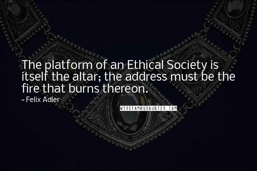 Felix Adler Quotes: The platform of an Ethical Society is itself the altar; the address must be the fire that burns thereon.