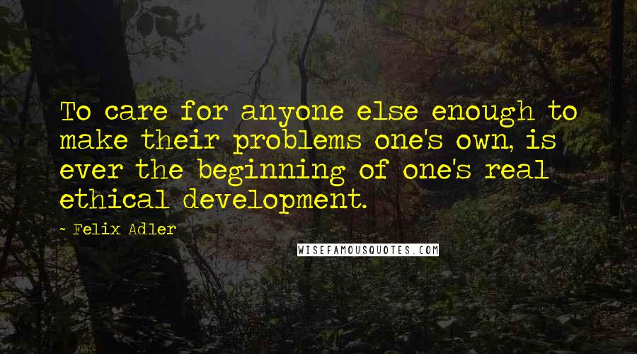Felix Adler Quotes: To care for anyone else enough to make their problems one's own, is ever the beginning of one's real ethical development.