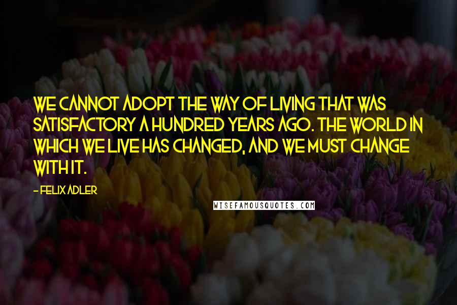 Felix Adler Quotes: We cannot adopt the way of living that was satisfactory a hundred years ago. The world in which we live has changed, and we must change with it.