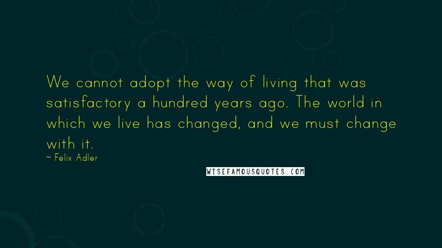 Felix Adler Quotes: We cannot adopt the way of living that was satisfactory a hundred years ago. The world in which we live has changed, and we must change with it.