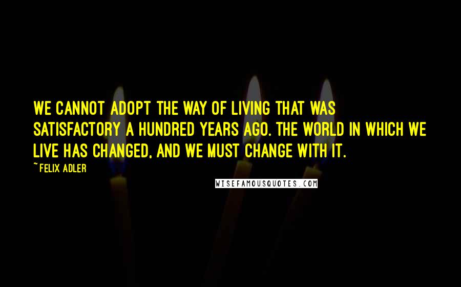 Felix Adler Quotes: We cannot adopt the way of living that was satisfactory a hundred years ago. The world in which we live has changed, and we must change with it.