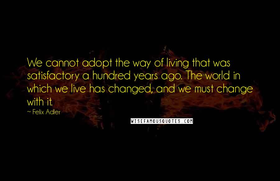Felix Adler Quotes: We cannot adopt the way of living that was satisfactory a hundred years ago. The world in which we live has changed, and we must change with it.