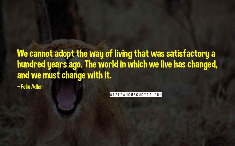 Felix Adler Quotes: We cannot adopt the way of living that was satisfactory a hundred years ago. The world in which we live has changed, and we must change with it.