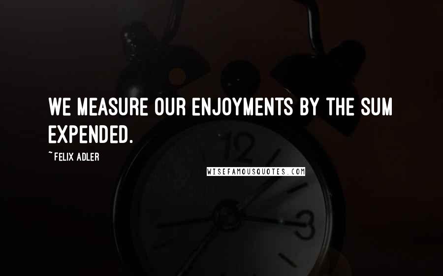 Felix Adler Quotes: We measure our enjoyments by the sum expended.