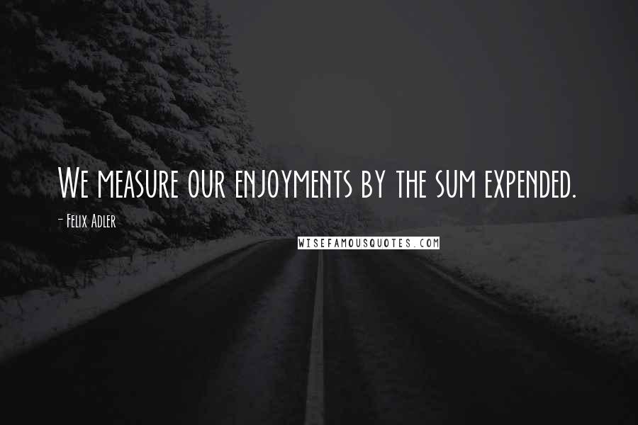 Felix Adler Quotes: We measure our enjoyments by the sum expended.