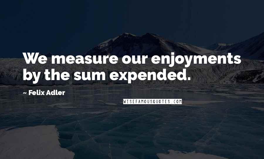 Felix Adler Quotes: We measure our enjoyments by the sum expended.