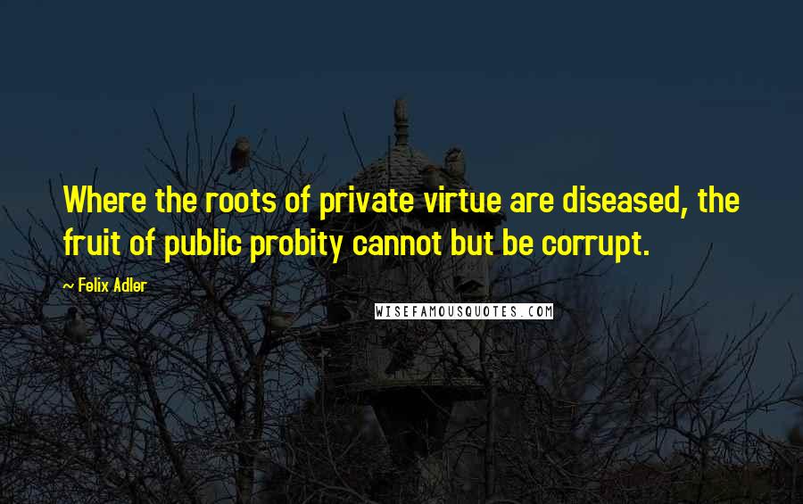 Felix Adler Quotes: Where the roots of private virtue are diseased, the fruit of public probity cannot but be corrupt.