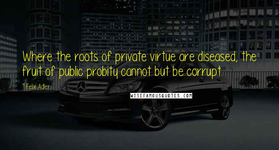 Felix Adler Quotes: Where the roots of private virtue are diseased, the fruit of public probity cannot but be corrupt.