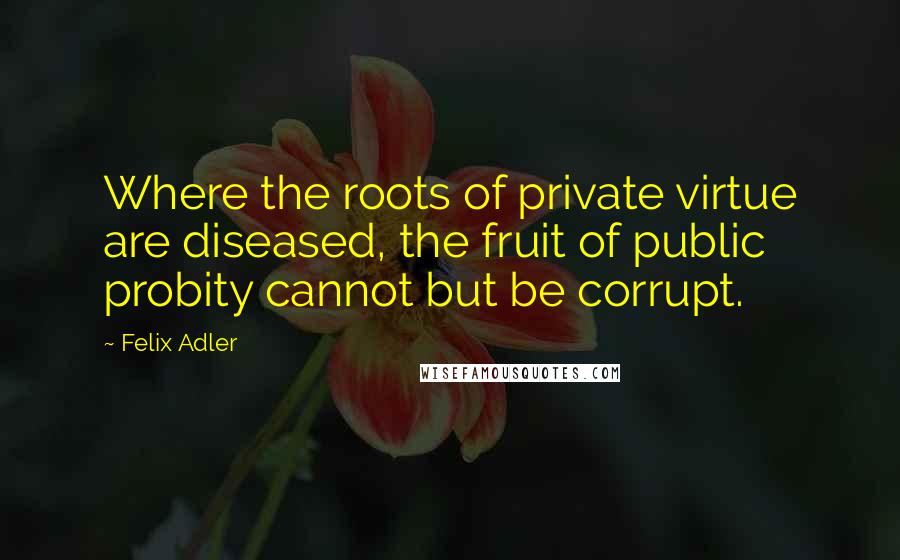 Felix Adler Quotes: Where the roots of private virtue are diseased, the fruit of public probity cannot but be corrupt.