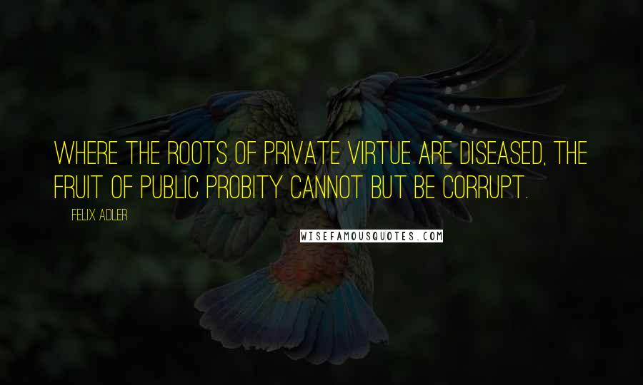 Felix Adler Quotes: Where the roots of private virtue are diseased, the fruit of public probity cannot but be corrupt.