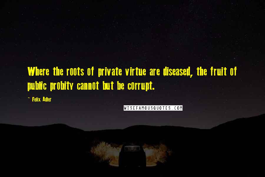 Felix Adler Quotes: Where the roots of private virtue are diseased, the fruit of public probity cannot but be corrupt.