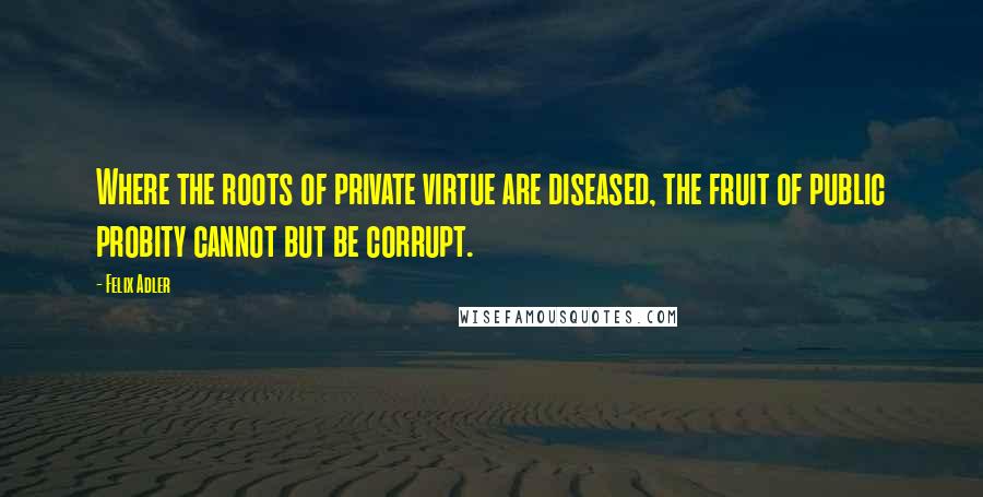 Felix Adler Quotes: Where the roots of private virtue are diseased, the fruit of public probity cannot but be corrupt.