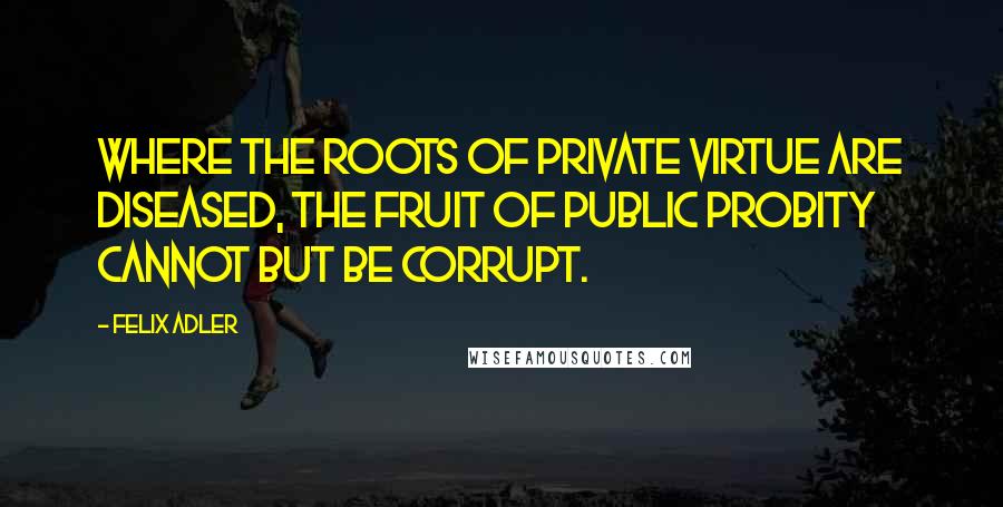 Felix Adler Quotes: Where the roots of private virtue are diseased, the fruit of public probity cannot but be corrupt.