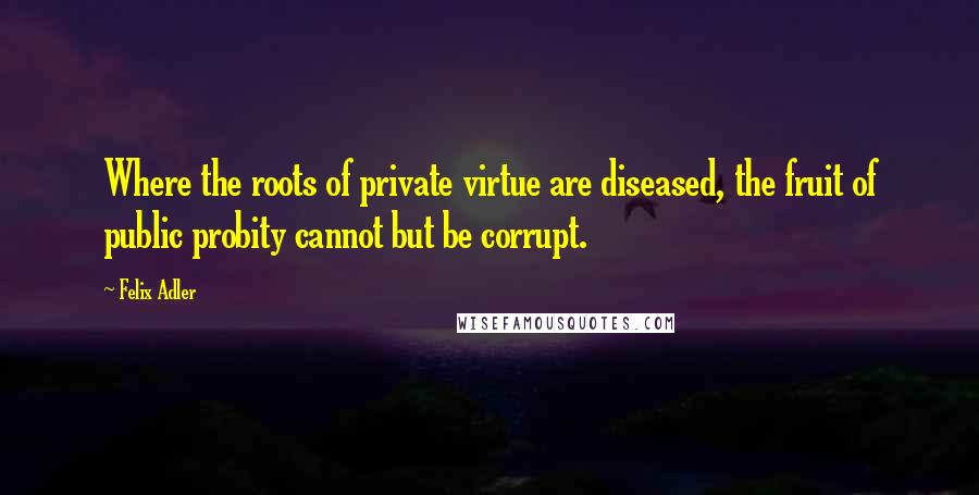 Felix Adler Quotes: Where the roots of private virtue are diseased, the fruit of public probity cannot but be corrupt.