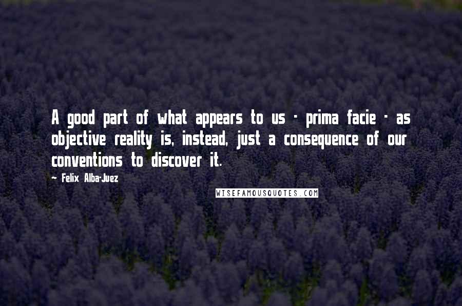 Felix Alba-Juez Quotes: A good part of what appears to us - prima facie - as objective reality is, instead, just a consequence of our conventions to discover it.