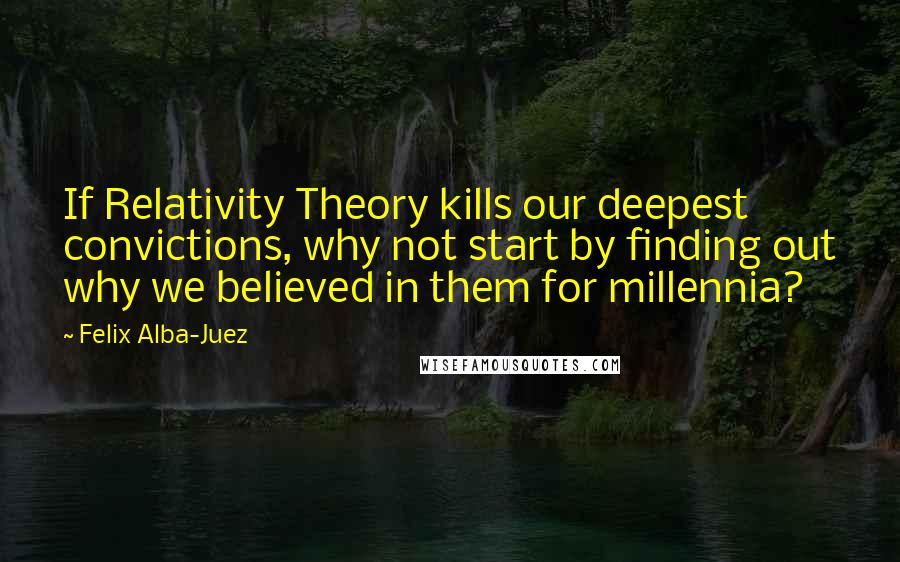 Felix Alba-Juez Quotes: If Relativity Theory kills our deepest convictions, why not start by finding out why we believed in them for millennia?