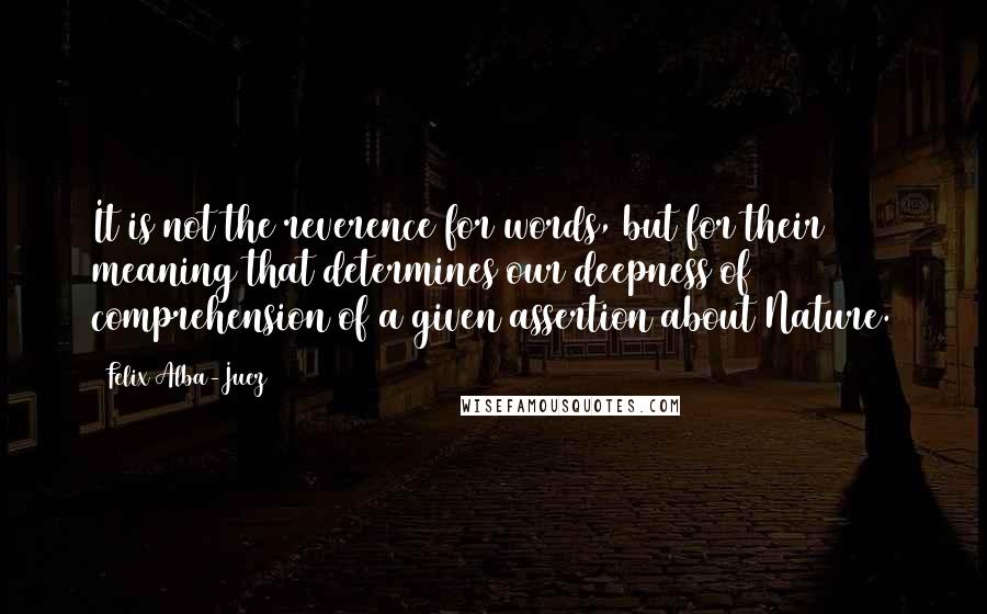 Felix Alba-Juez Quotes: It is not the reverence for words, but for their meaning that determines our deepness of comprehension of a given assertion about Nature.