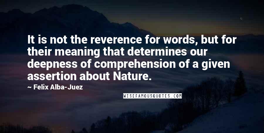 Felix Alba-Juez Quotes: It is not the reverence for words, but for their meaning that determines our deepness of comprehension of a given assertion about Nature.