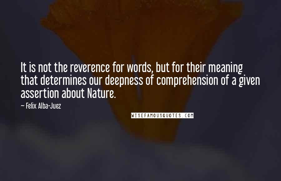 Felix Alba-Juez Quotes: It is not the reverence for words, but for their meaning that determines our deepness of comprehension of a given assertion about Nature.