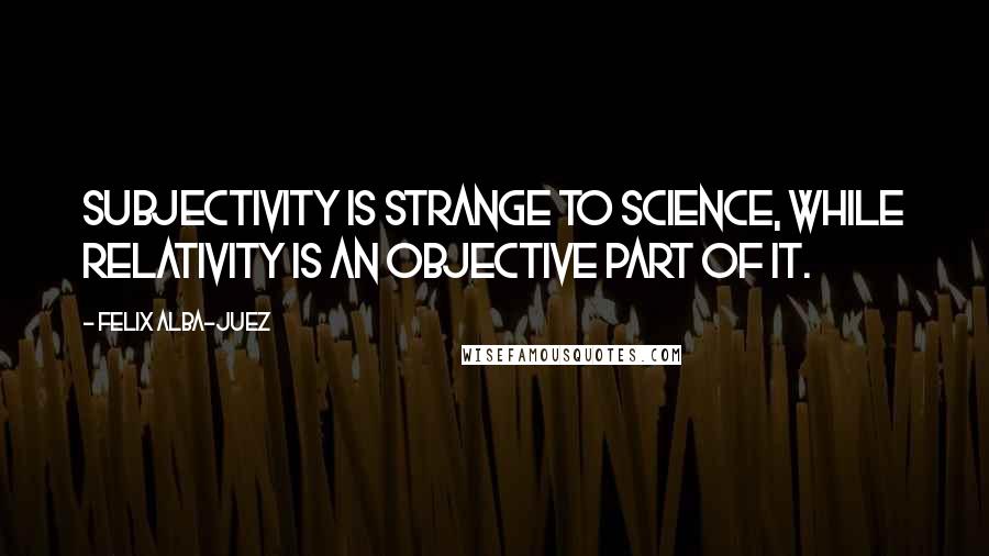 Felix Alba-Juez Quotes: Subjectivity is strange to Science, while Relativity is an objective part of it.