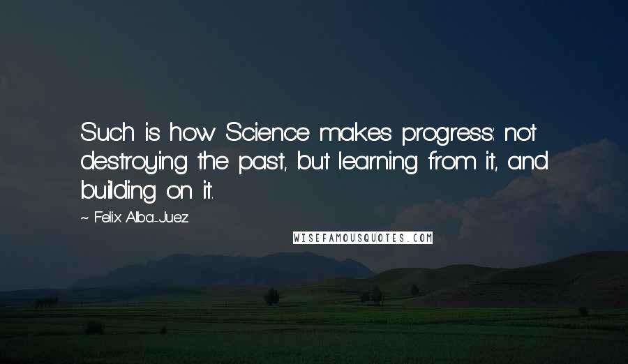 Felix Alba-Juez Quotes: Such is how Science makes progress: not destroying the past, but learning from it, and building on it.