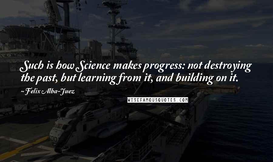 Felix Alba-Juez Quotes: Such is how Science makes progress: not destroying the past, but learning from it, and building on it.