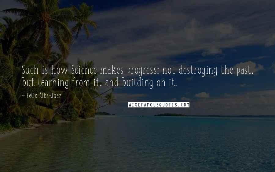 Felix Alba-Juez Quotes: Such is how Science makes progress: not destroying the past, but learning from it, and building on it.