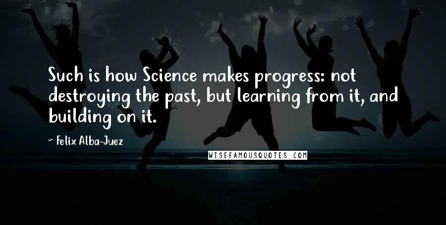 Felix Alba-Juez Quotes: Such is how Science makes progress: not destroying the past, but learning from it, and building on it.