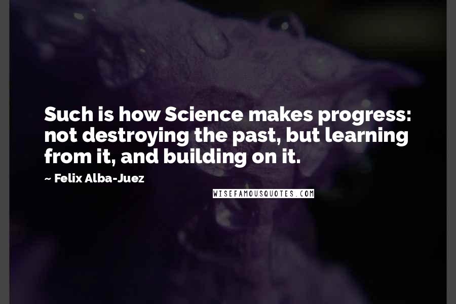 Felix Alba-Juez Quotes: Such is how Science makes progress: not destroying the past, but learning from it, and building on it.