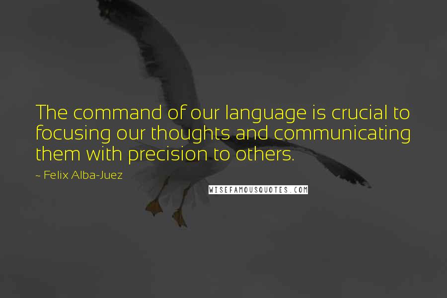Felix Alba-Juez Quotes: The command of our language is crucial to focusing our thoughts and communicating them with precision to others.