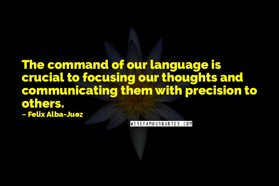 Felix Alba-Juez Quotes: The command of our language is crucial to focusing our thoughts and communicating them with precision to others.